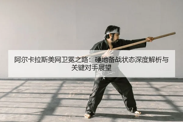 阿尔卡拉斯美网卫冕之路：硬地备战状态深度解析与关键对手展望